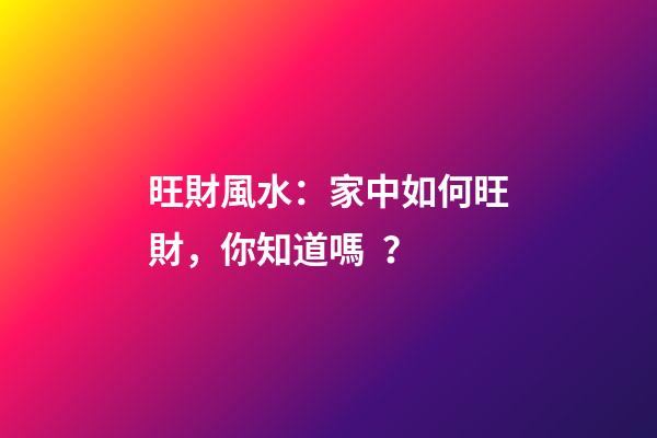旺財風水：家中如何旺財，你知道嗎？